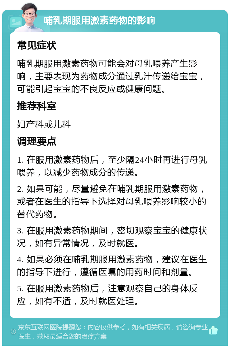 哺乳期服用激素药物的影响 常见症状 哺乳期服用激素药物可能会对母乳喂养产生影响，主要表现为药物成分通过乳汁传递给宝宝，可能引起宝宝的不良反应或健康问题。 推荐科室 妇产科或儿科 调理要点 1. 在服用激素药物后，至少隔24小时再进行母乳喂养，以减少药物成分的传递。 2. 如果可能，尽量避免在哺乳期服用激素药物，或者在医生的指导下选择对母乳喂养影响较小的替代药物。 3. 在服用激素药物期间，密切观察宝宝的健康状况，如有异常情况，及时就医。 4. 如果必须在哺乳期服用激素药物，建议在医生的指导下进行，遵循医嘱的用药时间和剂量。 5. 在服用激素药物后，注意观察自己的身体反应，如有不适，及时就医处理。