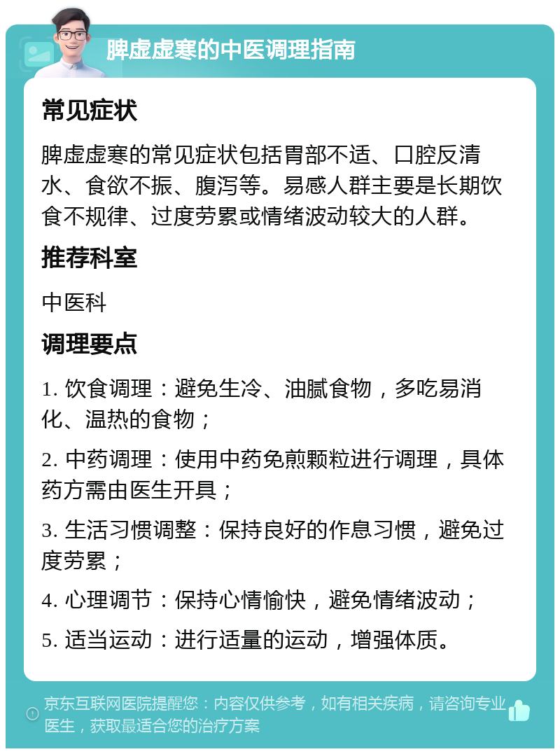 脾虚虚寒的中医调理指南 常见症状 脾虚虚寒的常见症状包括胃部不适、口腔反清水、食欲不振、腹泻等。易感人群主要是长期饮食不规律、过度劳累或情绪波动较大的人群。 推荐科室 中医科 调理要点 1. 饮食调理：避免生冷、油腻食物，多吃易消化、温热的食物； 2. 中药调理：使用中药免煎颗粒进行调理，具体药方需由医生开具； 3. 生活习惯调整：保持良好的作息习惯，避免过度劳累； 4. 心理调节：保持心情愉快，避免情绪波动； 5. 适当运动：进行适量的运动，增强体质。