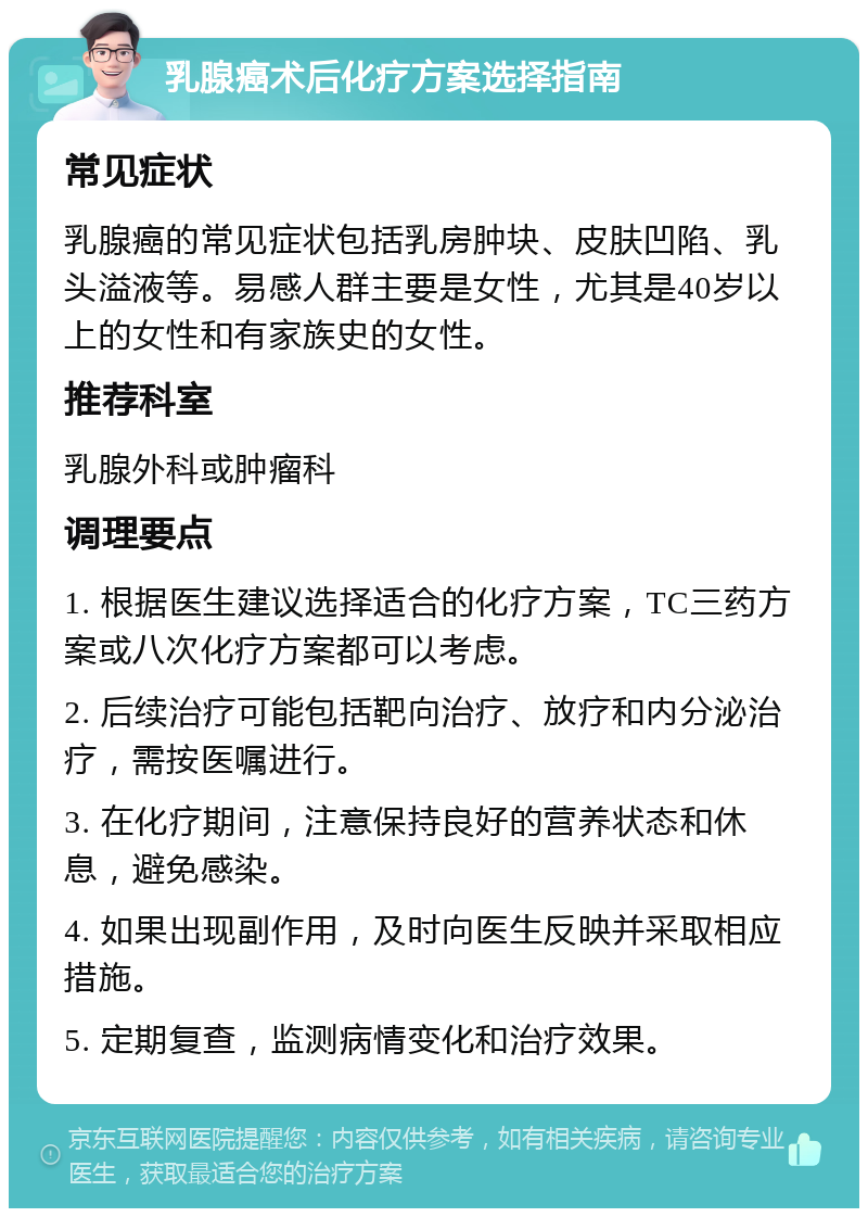 乳腺癌术后化疗方案选择指南 常见症状 乳腺癌的常见症状包括乳房肿块、皮肤凹陷、乳头溢液等。易感人群主要是女性，尤其是40岁以上的女性和有家族史的女性。 推荐科室 乳腺外科或肿瘤科 调理要点 1. 根据医生建议选择适合的化疗方案，TC三药方案或八次化疗方案都可以考虑。 2. 后续治疗可能包括靶向治疗、放疗和内分泌治疗，需按医嘱进行。 3. 在化疗期间，注意保持良好的营养状态和休息，避免感染。 4. 如果出现副作用，及时向医生反映并采取相应措施。 5. 定期复查，监测病情变化和治疗效果。