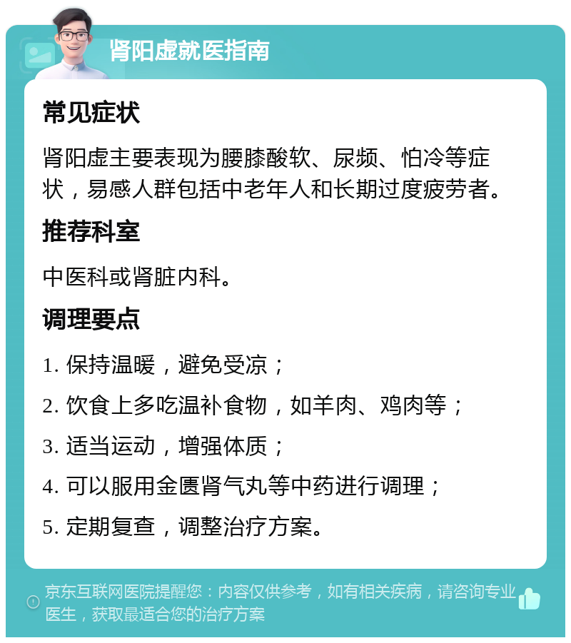 肾阳虚就医指南 常见症状 肾阳虚主要表现为腰膝酸软、尿频、怕冷等症状，易感人群包括中老年人和长期过度疲劳者。 推荐科室 中医科或肾脏内科。 调理要点 1. 保持温暖，避免受凉； 2. 饮食上多吃温补食物，如羊肉、鸡肉等； 3. 适当运动，增强体质； 4. 可以服用金匮肾气丸等中药进行调理； 5. 定期复查，调整治疗方案。