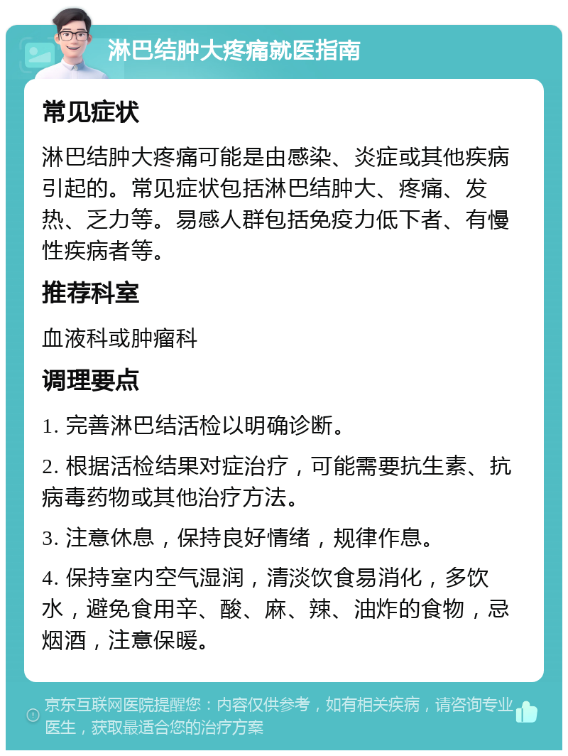 淋巴结肿大疼痛就医指南 常见症状 淋巴结肿大疼痛可能是由感染、炎症或其他疾病引起的。常见症状包括淋巴结肿大、疼痛、发热、乏力等。易感人群包括免疫力低下者、有慢性疾病者等。 推荐科室 血液科或肿瘤科 调理要点 1. 完善淋巴结活检以明确诊断。 2. 根据活检结果对症治疗，可能需要抗生素、抗病毒药物或其他治疗方法。 3. 注意休息，保持良好情绪，规律作息。 4. 保持室内空气湿润，清淡饮食易消化，多饮水，避免食用辛、酸、麻、辣、油炸的食物，忌烟酒，注意保暖。