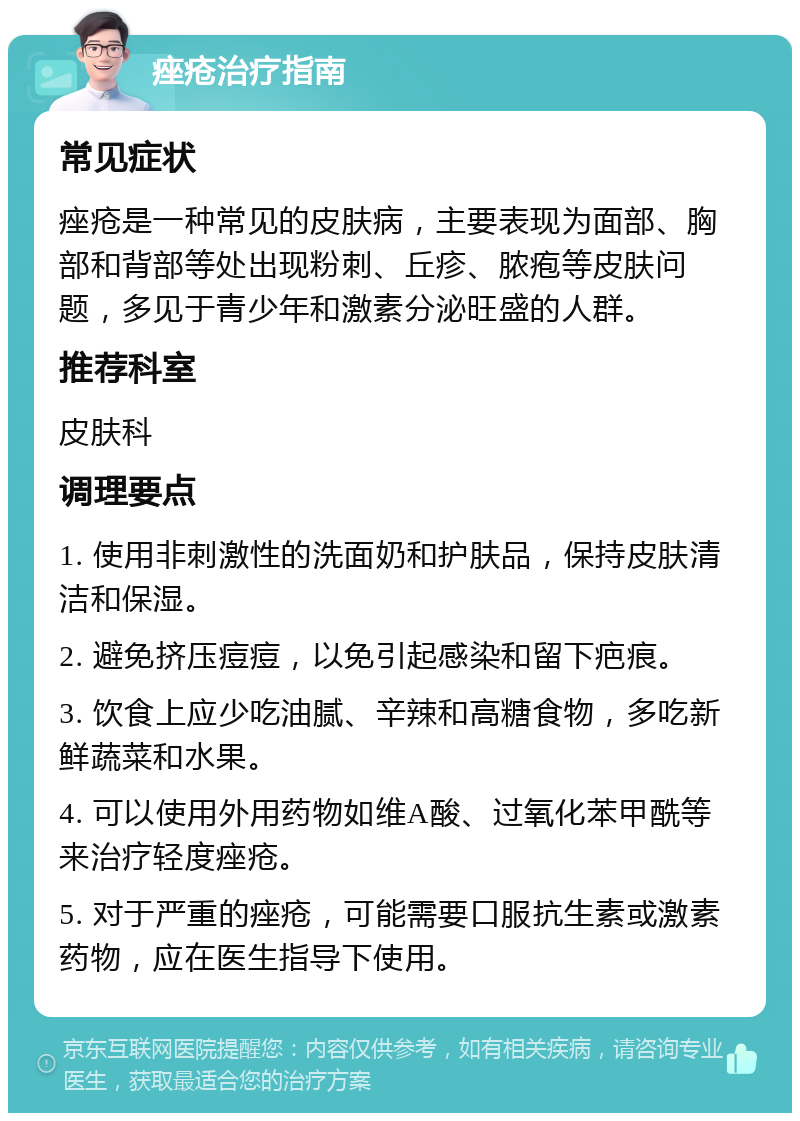 痤疮治疗指南 常见症状 痤疮是一种常见的皮肤病，主要表现为面部、胸部和背部等处出现粉刺、丘疹、脓疱等皮肤问题，多见于青少年和激素分泌旺盛的人群。 推荐科室 皮肤科 调理要点 1. 使用非刺激性的洗面奶和护肤品，保持皮肤清洁和保湿。 2. 避免挤压痘痘，以免引起感染和留下疤痕。 3. 饮食上应少吃油腻、辛辣和高糖食物，多吃新鲜蔬菜和水果。 4. 可以使用外用药物如维A酸、过氧化苯甲酰等来治疗轻度痤疮。 5. 对于严重的痤疮，可能需要口服抗生素或激素药物，应在医生指导下使用。