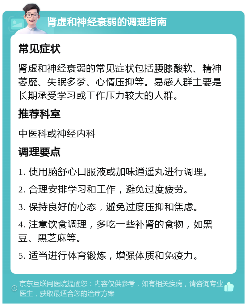 肾虚和神经衰弱的调理指南 常见症状 肾虚和神经衰弱的常见症状包括腰膝酸软、精神萎靡、失眠多梦、心情压抑等。易感人群主要是长期承受学习或工作压力较大的人群。 推荐科室 中医科或神经内科 调理要点 1. 使用脑舒心口服液或加味逍遥丸进行调理。 2. 合理安排学习和工作，避免过度疲劳。 3. 保持良好的心态，避免过度压抑和焦虑。 4. 注意饮食调理，多吃一些补肾的食物，如黑豆、黑芝麻等。 5. 适当进行体育锻炼，增强体质和免疫力。