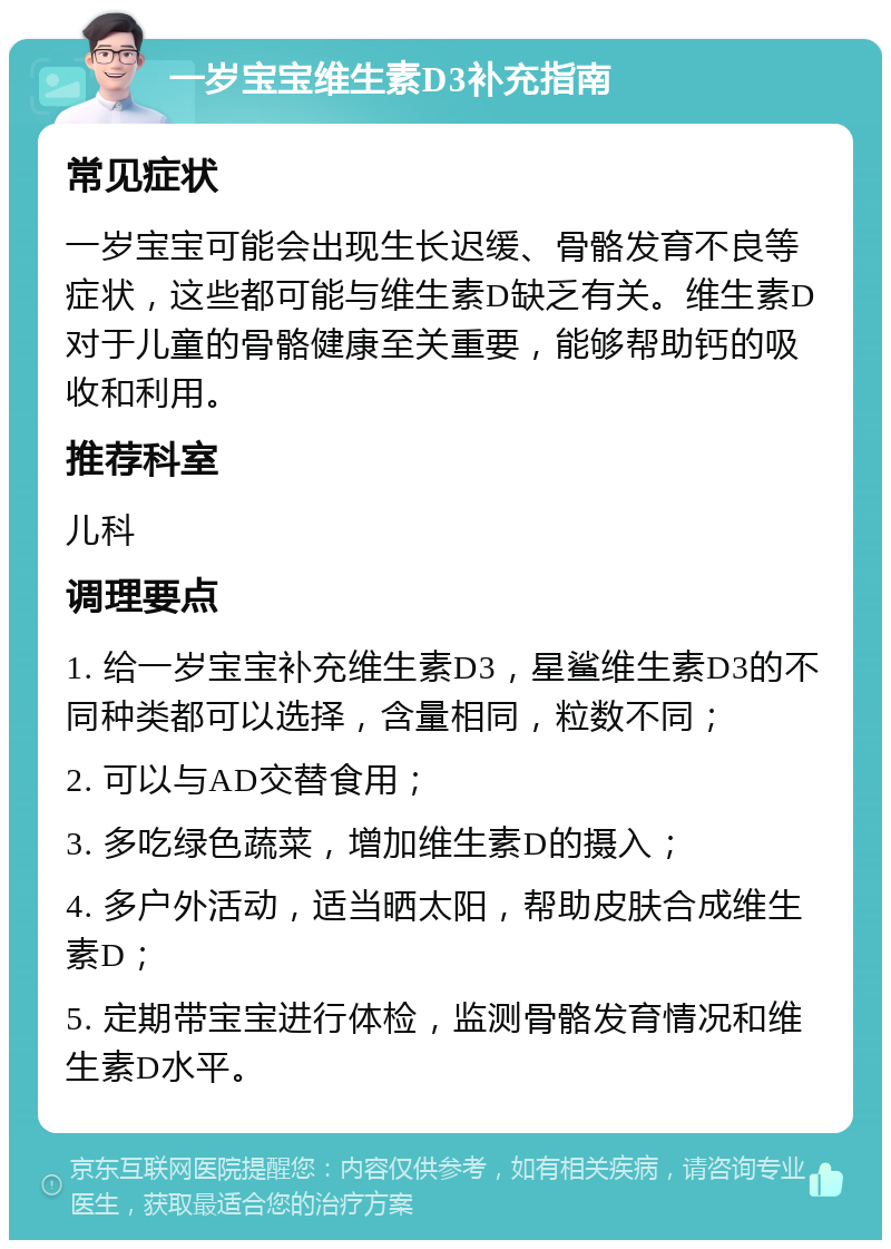 一岁宝宝维生素D3补充指南 常见症状 一岁宝宝可能会出现生长迟缓、骨骼发育不良等症状，这些都可能与维生素D缺乏有关。维生素D对于儿童的骨骼健康至关重要，能够帮助钙的吸收和利用。 推荐科室 儿科 调理要点 1. 给一岁宝宝补充维生素D3，星鲨维生素D3的不同种类都可以选择，含量相同，粒数不同； 2. 可以与AD交替食用； 3. 多吃绿色蔬菜，增加维生素D的摄入； 4. 多户外活动，适当晒太阳，帮助皮肤合成维生素D； 5. 定期带宝宝进行体检，监测骨骼发育情况和维生素D水平。