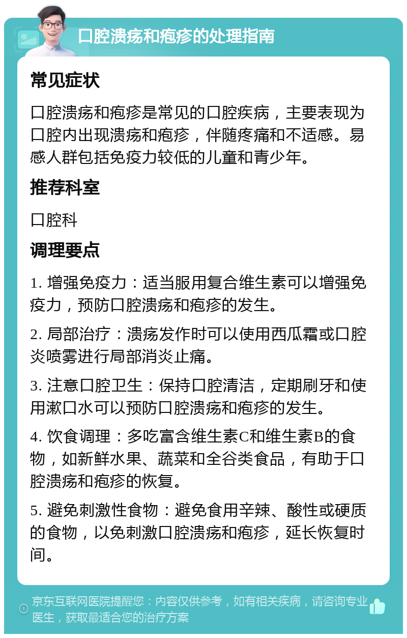 口腔溃疡和疱疹的处理指南 常见症状 口腔溃疡和疱疹是常见的口腔疾病，主要表现为口腔内出现溃疡和疱疹，伴随疼痛和不适感。易感人群包括免疫力较低的儿童和青少年。 推荐科室 口腔科 调理要点 1. 增强免疫力：适当服用复合维生素可以增强免疫力，预防口腔溃疡和疱疹的发生。 2. 局部治疗：溃疡发作时可以使用西瓜霜或口腔炎喷雾进行局部消炎止痛。 3. 注意口腔卫生：保持口腔清洁，定期刷牙和使用漱口水可以预防口腔溃疡和疱疹的发生。 4. 饮食调理：多吃富含维生素C和维生素B的食物，如新鲜水果、蔬菜和全谷类食品，有助于口腔溃疡和疱疹的恢复。 5. 避免刺激性食物：避免食用辛辣、酸性或硬质的食物，以免刺激口腔溃疡和疱疹，延长恢复时间。