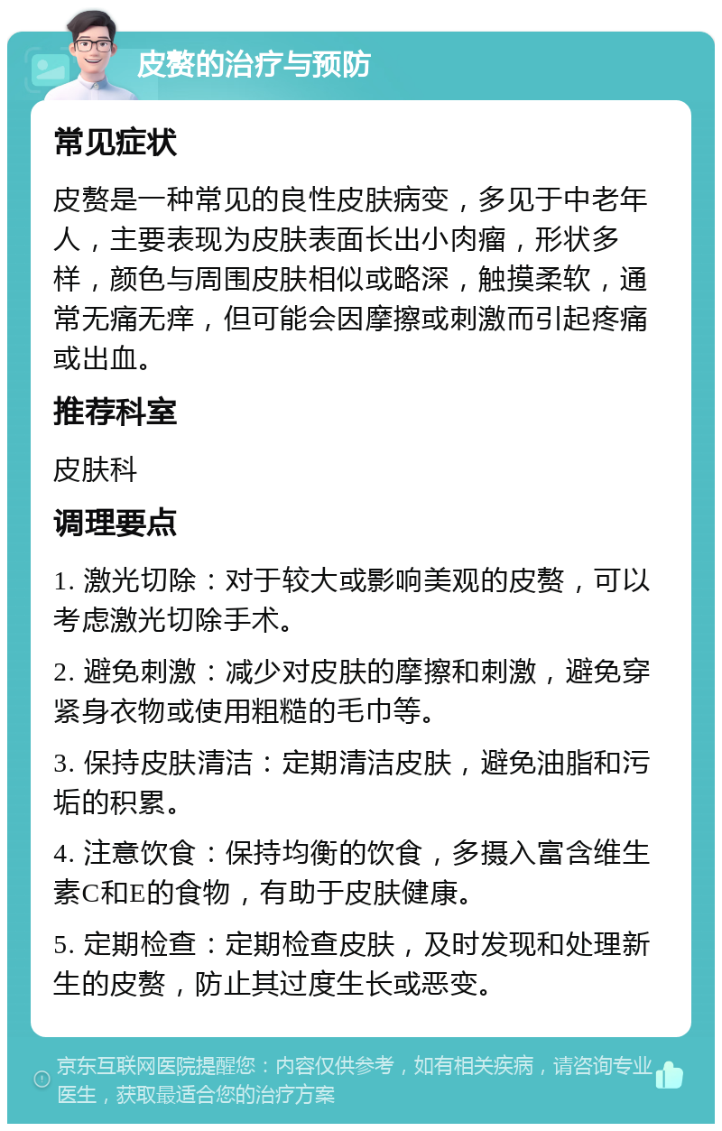 皮赘的治疗与预防 常见症状 皮赘是一种常见的良性皮肤病变，多见于中老年人，主要表现为皮肤表面长出小肉瘤，形状多样，颜色与周围皮肤相似或略深，触摸柔软，通常无痛无痒，但可能会因摩擦或刺激而引起疼痛或出血。 推荐科室 皮肤科 调理要点 1. 激光切除：对于较大或影响美观的皮赘，可以考虑激光切除手术。 2. 避免刺激：减少对皮肤的摩擦和刺激，避免穿紧身衣物或使用粗糙的毛巾等。 3. 保持皮肤清洁：定期清洁皮肤，避免油脂和污垢的积累。 4. 注意饮食：保持均衡的饮食，多摄入富含维生素C和E的食物，有助于皮肤健康。 5. 定期检查：定期检查皮肤，及时发现和处理新生的皮赘，防止其过度生长或恶变。