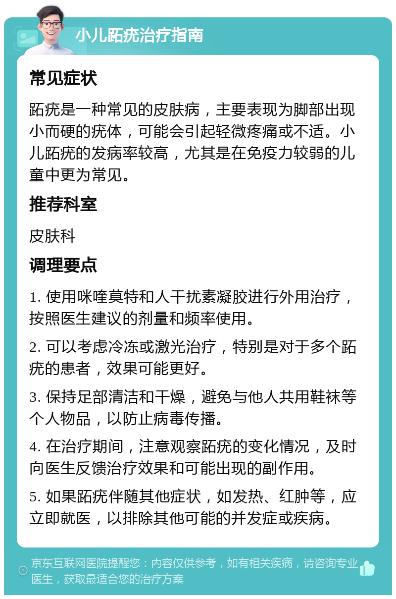 小儿跖疣治疗指南 常见症状 跖疣是一种常见的皮肤病，主要表现为脚部出现小而硬的疣体，可能会引起轻微疼痛或不适。小儿跖疣的发病率较高，尤其是在免疫力较弱的儿童中更为常见。 推荐科室 皮肤科 调理要点 1. 使用咪喹莫特和人干扰素凝胶进行外用治疗，按照医生建议的剂量和频率使用。 2. 可以考虑冷冻或激光治疗，特别是对于多个跖疣的患者，效果可能更好。 3. 保持足部清洁和干燥，避免与他人共用鞋袜等个人物品，以防止病毒传播。 4. 在治疗期间，注意观察跖疣的变化情况，及时向医生反馈治疗效果和可能出现的副作用。 5. 如果跖疣伴随其他症状，如发热、红肿等，应立即就医，以排除其他可能的并发症或疾病。