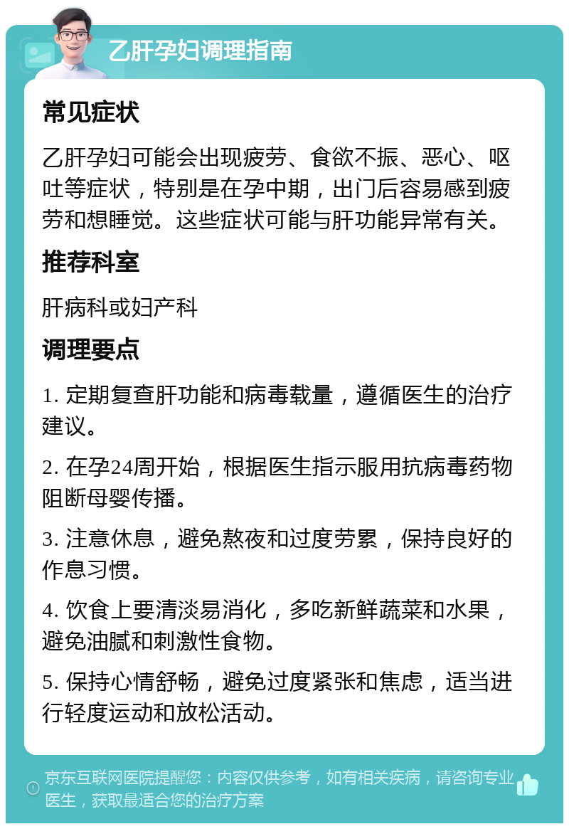 乙肝孕妇调理指南 常见症状 乙肝孕妇可能会出现疲劳、食欲不振、恶心、呕吐等症状，特别是在孕中期，出门后容易感到疲劳和想睡觉。这些症状可能与肝功能异常有关。 推荐科室 肝病科或妇产科 调理要点 1. 定期复查肝功能和病毒载量，遵循医生的治疗建议。 2. 在孕24周开始，根据医生指示服用抗病毒药物阻断母婴传播。 3. 注意休息，避免熬夜和过度劳累，保持良好的作息习惯。 4. 饮食上要清淡易消化，多吃新鲜蔬菜和水果，避免油腻和刺激性食物。 5. 保持心情舒畅，避免过度紧张和焦虑，适当进行轻度运动和放松活动。