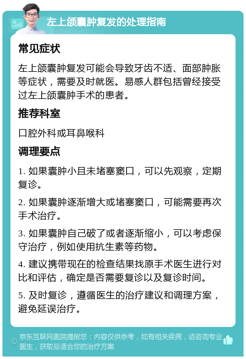 左上颌囊肿复发的处理指南 常见症状 左上颌囊肿复发可能会导致牙齿不适、面部肿胀等症状，需要及时就医。易感人群包括曾经接受过左上颌囊肿手术的患者。 推荐科室 口腔外科或耳鼻喉科 调理要点 1. 如果囊肿小且未堵塞窦口，可以先观察，定期复诊。 2. 如果囊肿逐渐增大或堵塞窦口，可能需要再次手术治疗。 3. 如果囊肿自己破了或者逐渐缩小，可以考虑保守治疗，例如使用抗生素等药物。 4. 建议携带现在的检查结果找原手术医生进行对比和评估，确定是否需要复诊以及复诊时间。 5. 及时复诊，遵循医生的治疗建议和调理方案，避免延误治疗。