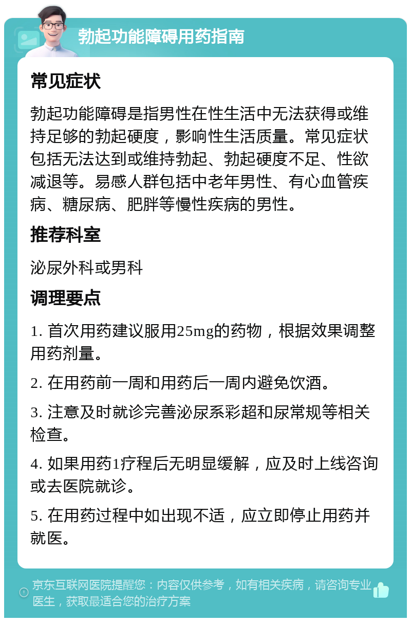 勃起功能障碍用药指南 常见症状 勃起功能障碍是指男性在性生活中无法获得或维持足够的勃起硬度，影响性生活质量。常见症状包括无法达到或维持勃起、勃起硬度不足、性欲减退等。易感人群包括中老年男性、有心血管疾病、糖尿病、肥胖等慢性疾病的男性。 推荐科室 泌尿外科或男科 调理要点 1. 首次用药建议服用25mg的药物，根据效果调整用药剂量。 2. 在用药前一周和用药后一周内避免饮酒。 3. 注意及时就诊完善泌尿系彩超和尿常规等相关检查。 4. 如果用药1疗程后无明显缓解，应及时上线咨询或去医院就诊。 5. 在用药过程中如出现不适，应立即停止用药并就医。