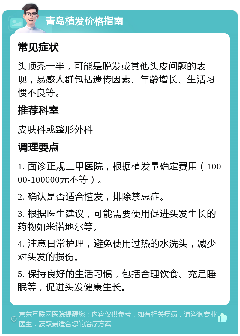 青岛植发价格指南 常见症状 头顶秃一半，可能是脱发或其他头皮问题的表现，易感人群包括遗传因素、年龄增长、生活习惯不良等。 推荐科室 皮肤科或整形外科 调理要点 1. 面诊正规三甲医院，根据植发量确定费用（10000-100000元不等）。 2. 确认是否适合植发，排除禁忌症。 3. 根据医生建议，可能需要使用促进头发生长的药物如米诺地尔等。 4. 注意日常护理，避免使用过热的水洗头，减少对头发的损伤。 5. 保持良好的生活习惯，包括合理饮食、充足睡眠等，促进头发健康生长。