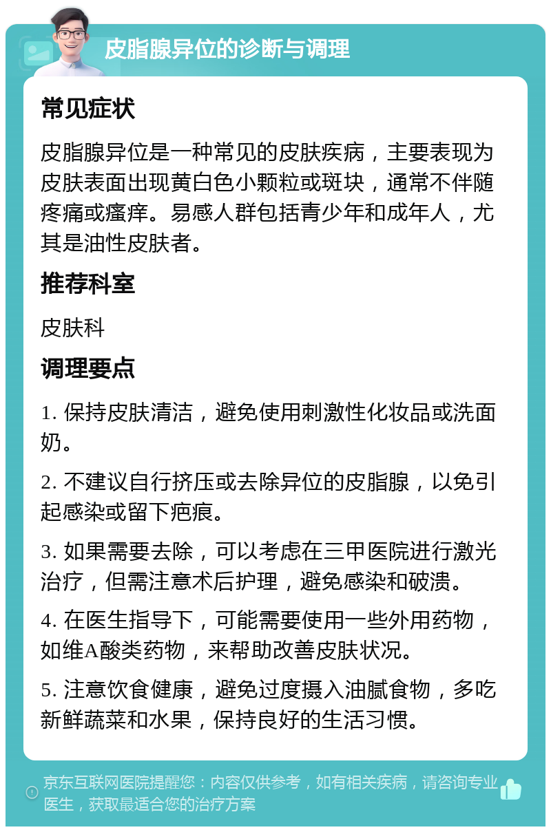 皮脂腺异位的诊断与调理 常见症状 皮脂腺异位是一种常见的皮肤疾病，主要表现为皮肤表面出现黄白色小颗粒或斑块，通常不伴随疼痛或瘙痒。易感人群包括青少年和成年人，尤其是油性皮肤者。 推荐科室 皮肤科 调理要点 1. 保持皮肤清洁，避免使用刺激性化妆品或洗面奶。 2. 不建议自行挤压或去除异位的皮脂腺，以免引起感染或留下疤痕。 3. 如果需要去除，可以考虑在三甲医院进行激光治疗，但需注意术后护理，避免感染和破溃。 4. 在医生指导下，可能需要使用一些外用药物，如维A酸类药物，来帮助改善皮肤状况。 5. 注意饮食健康，避免过度摄入油腻食物，多吃新鲜蔬菜和水果，保持良好的生活习惯。