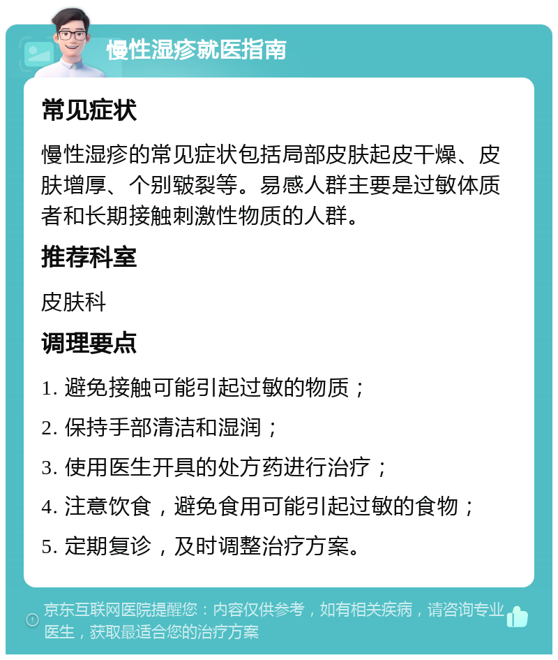 慢性湿疹就医指南 常见症状 慢性湿疹的常见症状包括局部皮肤起皮干燥、皮肤增厚、个别皲裂等。易感人群主要是过敏体质者和长期接触刺激性物质的人群。 推荐科室 皮肤科 调理要点 1. 避免接触可能引起过敏的物质； 2. 保持手部清洁和湿润； 3. 使用医生开具的处方药进行治疗； 4. 注意饮食，避免食用可能引起过敏的食物； 5. 定期复诊，及时调整治疗方案。