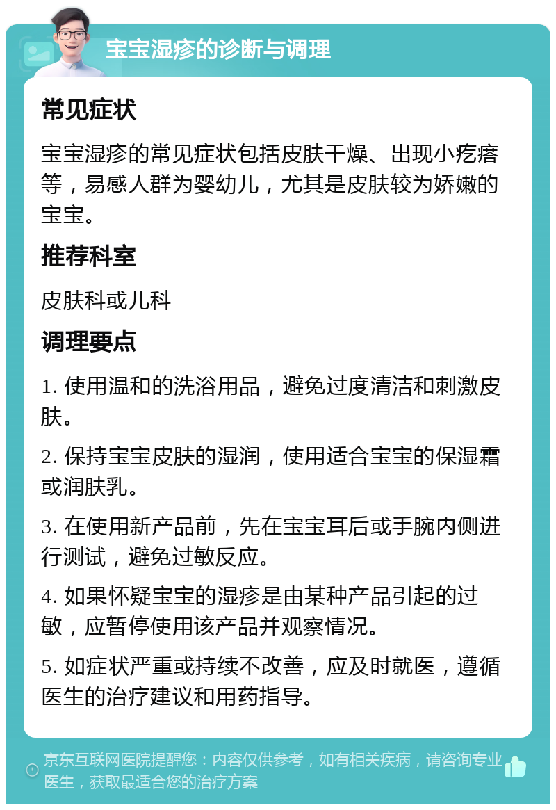 宝宝湿疹的诊断与调理 常见症状 宝宝湿疹的常见症状包括皮肤干燥、出现小疙瘩等，易感人群为婴幼儿，尤其是皮肤较为娇嫩的宝宝。 推荐科室 皮肤科或儿科 调理要点 1. 使用温和的洗浴用品，避免过度清洁和刺激皮肤。 2. 保持宝宝皮肤的湿润，使用适合宝宝的保湿霜或润肤乳。 3. 在使用新产品前，先在宝宝耳后或手腕内侧进行测试，避免过敏反应。 4. 如果怀疑宝宝的湿疹是由某种产品引起的过敏，应暂停使用该产品并观察情况。 5. 如症状严重或持续不改善，应及时就医，遵循医生的治疗建议和用药指导。