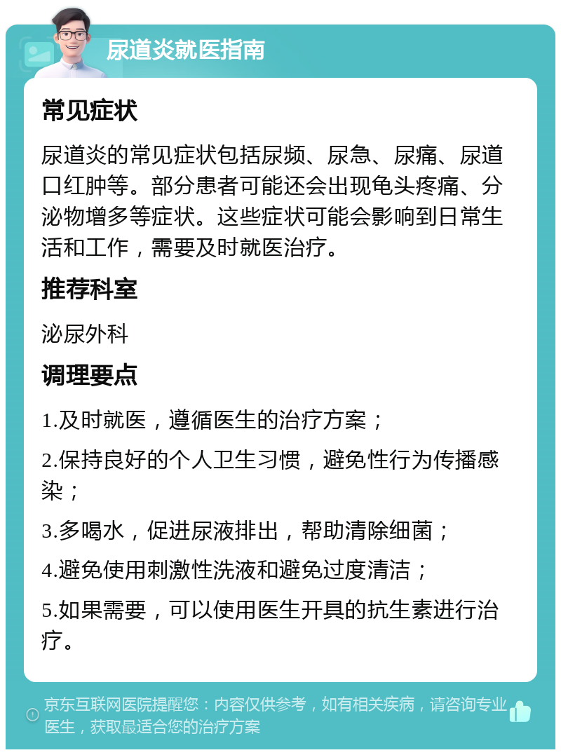 尿道炎就医指南 常见症状 尿道炎的常见症状包括尿频、尿急、尿痛、尿道口红肿等。部分患者可能还会出现龟头疼痛、分泌物增多等症状。这些症状可能会影响到日常生活和工作，需要及时就医治疗。 推荐科室 泌尿外科 调理要点 1.及时就医，遵循医生的治疗方案； 2.保持良好的个人卫生习惯，避免性行为传播感染； 3.多喝水，促进尿液排出，帮助清除细菌； 4.避免使用刺激性洗液和避免过度清洁； 5.如果需要，可以使用医生开具的抗生素进行治疗。