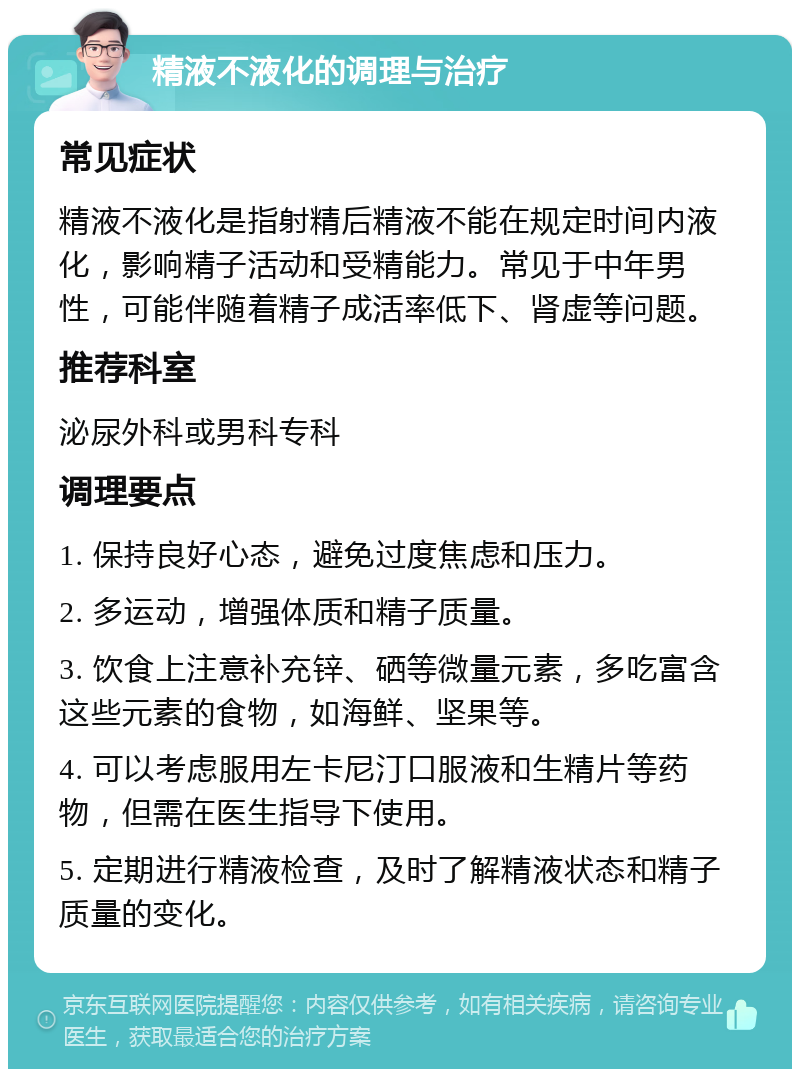 精液不液化的调理与治疗 常见症状 精液不液化是指射精后精液不能在规定时间内液化，影响精子活动和受精能力。常见于中年男性，可能伴随着精子成活率低下、肾虚等问题。 推荐科室 泌尿外科或男科专科 调理要点 1. 保持良好心态，避免过度焦虑和压力。 2. 多运动，增强体质和精子质量。 3. 饮食上注意补充锌、硒等微量元素，多吃富含这些元素的食物，如海鲜、坚果等。 4. 可以考虑服用左卡尼汀口服液和生精片等药物，但需在医生指导下使用。 5. 定期进行精液检查，及时了解精液状态和精子质量的变化。