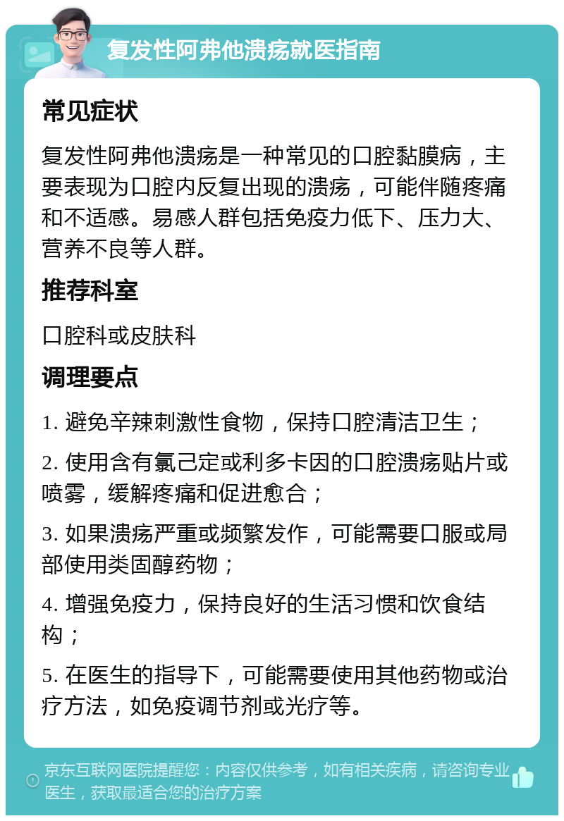 复发性阿弗他溃疡就医指南 常见症状 复发性阿弗他溃疡是一种常见的口腔黏膜病，主要表现为口腔内反复出现的溃疡，可能伴随疼痛和不适感。易感人群包括免疫力低下、压力大、营养不良等人群。 推荐科室 口腔科或皮肤科 调理要点 1. 避免辛辣刺激性食物，保持口腔清洁卫生； 2. 使用含有氯己定或利多卡因的口腔溃疡贴片或喷雾，缓解疼痛和促进愈合； 3. 如果溃疡严重或频繁发作，可能需要口服或局部使用类固醇药物； 4. 增强免疫力，保持良好的生活习惯和饮食结构； 5. 在医生的指导下，可能需要使用其他药物或治疗方法，如免疫调节剂或光疗等。