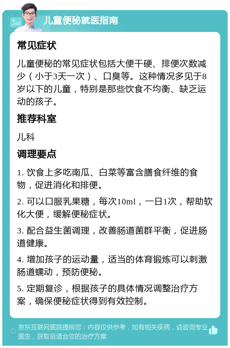 儿童便秘就医指南 常见症状 儿童便秘的常见症状包括大便干硬、排便次数减少（小于3天一次）、口臭等。这种情况多见于8岁以下的儿童，特别是那些饮食不均衡、缺乏运动的孩子。 推荐科室 儿科 调理要点 1. 饮食上多吃南瓜、白菜等富含膳食纤维的食物，促进消化和排便。 2. 可以口服乳果糖，每次10ml，一日1次，帮助软化大便，缓解便秘症状。 3. 配合益生菌调理，改善肠道菌群平衡，促进肠道健康。 4. 增加孩子的运动量，适当的体育锻炼可以刺激肠道蠕动，预防便秘。 5. 定期复诊，根据孩子的具体情况调整治疗方案，确保便秘症状得到有效控制。