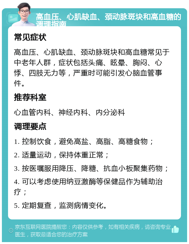 高血压、心肌缺血、颈动脉斑块和高血糖的调理指南 常见症状 高血压、心肌缺血、颈动脉斑块和高血糖常见于中老年人群，症状包括头痛、眩晕、胸闷、心悸、四肢无力等，严重时可能引发心脑血管事件。 推荐科室 心血管内科、神经内科、内分泌科 调理要点 1. 控制饮食，避免高盐、高脂、高糖食物； 2. 适量运动，保持体重正常； 3. 按医嘱服用降压、降糖、抗血小板聚集药物； 4. 可以考虑使用纳豆激酶等保健品作为辅助治疗； 5. 定期复查，监测病情变化。