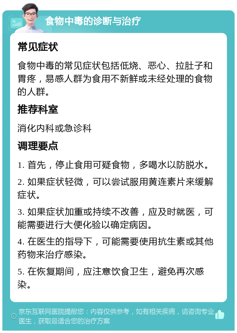 食物中毒的诊断与治疗 常见症状 食物中毒的常见症状包括低烧、恶心、拉肚子和胃疼，易感人群为食用不新鲜或未经处理的食物的人群。 推荐科室 消化内科或急诊科 调理要点 1. 首先，停止食用可疑食物，多喝水以防脱水。 2. 如果症状轻微，可以尝试服用黄连素片来缓解症状。 3. 如果症状加重或持续不改善，应及时就医，可能需要进行大便化验以确定病因。 4. 在医生的指导下，可能需要使用抗生素或其他药物来治疗感染。 5. 在恢复期间，应注意饮食卫生，避免再次感染。