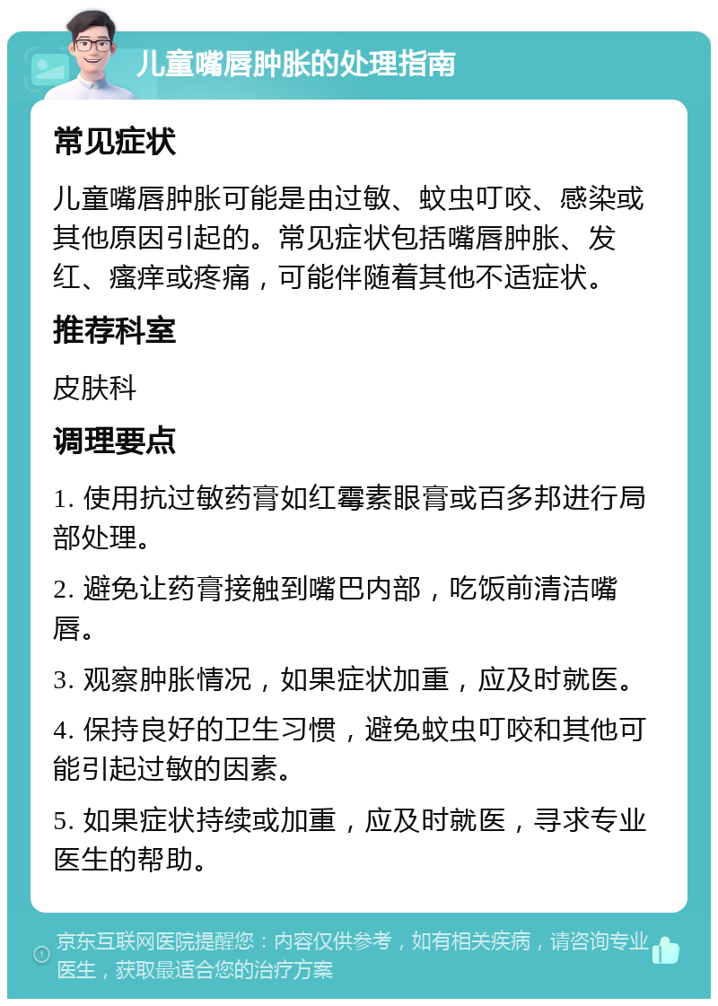 儿童嘴唇肿胀的处理指南 常见症状 儿童嘴唇肿胀可能是由过敏、蚊虫叮咬、感染或其他原因引起的。常见症状包括嘴唇肿胀、发红、瘙痒或疼痛，可能伴随着其他不适症状。 推荐科室 皮肤科 调理要点 1. 使用抗过敏药膏如红霉素眼膏或百多邦进行局部处理。 2. 避免让药膏接触到嘴巴内部，吃饭前清洁嘴唇。 3. 观察肿胀情况，如果症状加重，应及时就医。 4. 保持良好的卫生习惯，避免蚊虫叮咬和其他可能引起过敏的因素。 5. 如果症状持续或加重，应及时就医，寻求专业医生的帮助。