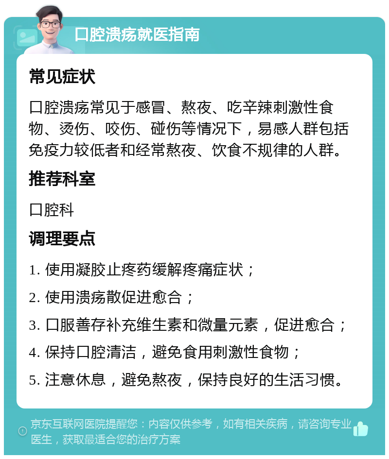 口腔溃疡就医指南 常见症状 口腔溃疡常见于感冒、熬夜、吃辛辣刺激性食物、烫伤、咬伤、碰伤等情况下，易感人群包括免疫力较低者和经常熬夜、饮食不规律的人群。 推荐科室 口腔科 调理要点 1. 使用凝胶止疼药缓解疼痛症状； 2. 使用溃疡散促进愈合； 3. 口服善存补充维生素和微量元素，促进愈合； 4. 保持口腔清洁，避免食用刺激性食物； 5. 注意休息，避免熬夜，保持良好的生活习惯。