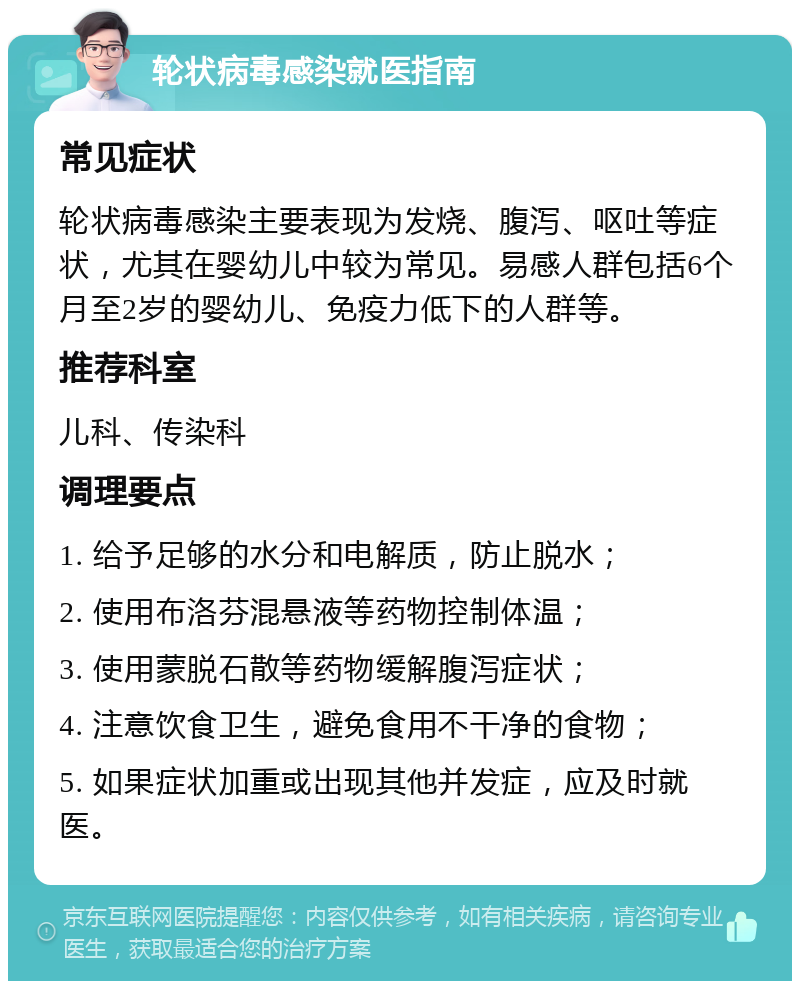 轮状病毒感染就医指南 常见症状 轮状病毒感染主要表现为发烧、腹泻、呕吐等症状，尤其在婴幼儿中较为常见。易感人群包括6个月至2岁的婴幼儿、免疫力低下的人群等。 推荐科室 儿科、传染科 调理要点 1. 给予足够的水分和电解质，防止脱水； 2. 使用布洛芬混悬液等药物控制体温； 3. 使用蒙脱石散等药物缓解腹泻症状； 4. 注意饮食卫生，避免食用不干净的食物； 5. 如果症状加重或出现其他并发症，应及时就医。