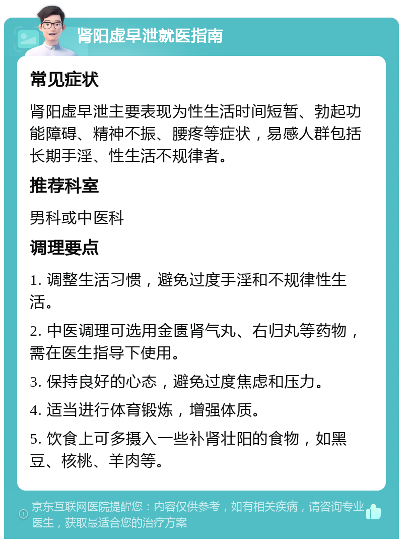 肾阳虚早泄就医指南 常见症状 肾阳虚早泄主要表现为性生活时间短暂、勃起功能障碍、精神不振、腰疼等症状，易感人群包括长期手淫、性生活不规律者。 推荐科室 男科或中医科 调理要点 1. 调整生活习惯，避免过度手淫和不规律性生活。 2. 中医调理可选用金匮肾气丸、右归丸等药物，需在医生指导下使用。 3. 保持良好的心态，避免过度焦虑和压力。 4. 适当进行体育锻炼，增强体质。 5. 饮食上可多摄入一些补肾壮阳的食物，如黑豆、核桃、羊肉等。