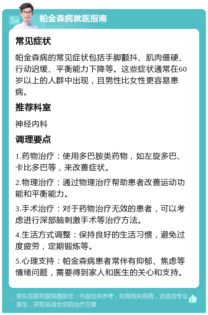 帕金森病就医指南 常见症状 帕金森病的常见症状包括手脚颤抖、肌肉僵硬、行动迟缓、平衡能力下降等。这些症状通常在60岁以上的人群中出现，且男性比女性更容易患病。 推荐科室 神经内科 调理要点 1.药物治疗：使用多巴胺类药物，如左旋多巴、卡比多巴等，来改善症状。 2.物理治疗：通过物理治疗帮助患者改善运动功能和平衡能力。 3.手术治疗：对于药物治疗无效的患者，可以考虑进行深部脑刺激手术等治疗方法。 4.生活方式调整：保持良好的生活习惯，避免过度疲劳，定期锻炼等。 5.心理支持：帕金森病患者常伴有抑郁、焦虑等情绪问题，需要得到家人和医生的关心和支持。