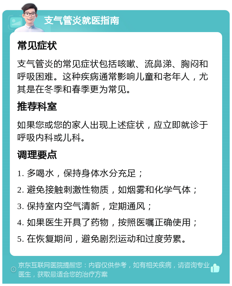 支气管炎就医指南 常见症状 支气管炎的常见症状包括咳嗽、流鼻涕、胸闷和呼吸困难。这种疾病通常影响儿童和老年人，尤其是在冬季和春季更为常见。 推荐科室 如果您或您的家人出现上述症状，应立即就诊于呼吸内科或儿科。 调理要点 1. 多喝水，保持身体水分充足； 2. 避免接触刺激性物质，如烟雾和化学气体； 3. 保持室内空气清新，定期通风； 4. 如果医生开具了药物，按照医嘱正确使用； 5. 在恢复期间，避免剧烈运动和过度劳累。