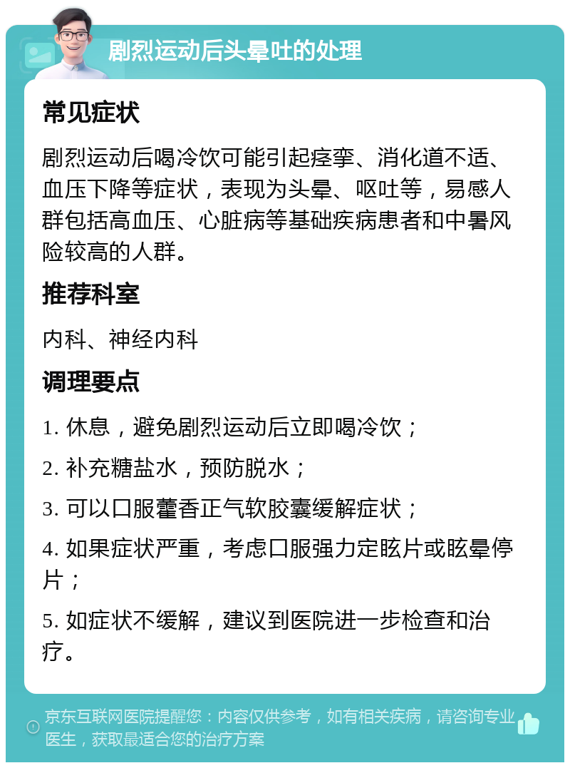 剧烈运动后头晕吐的处理 常见症状 剧烈运动后喝冷饮可能引起痉挛、消化道不适、血压下降等症状，表现为头晕、呕吐等，易感人群包括高血压、心脏病等基础疾病患者和中暑风险较高的人群。 推荐科室 内科、神经内科 调理要点 1. 休息，避免剧烈运动后立即喝冷饮； 2. 补充糖盐水，预防脱水； 3. 可以口服藿香正气软胶囊缓解症状； 4. 如果症状严重，考虑口服强力定眩片或眩晕停片； 5. 如症状不缓解，建议到医院进一步检查和治疗。