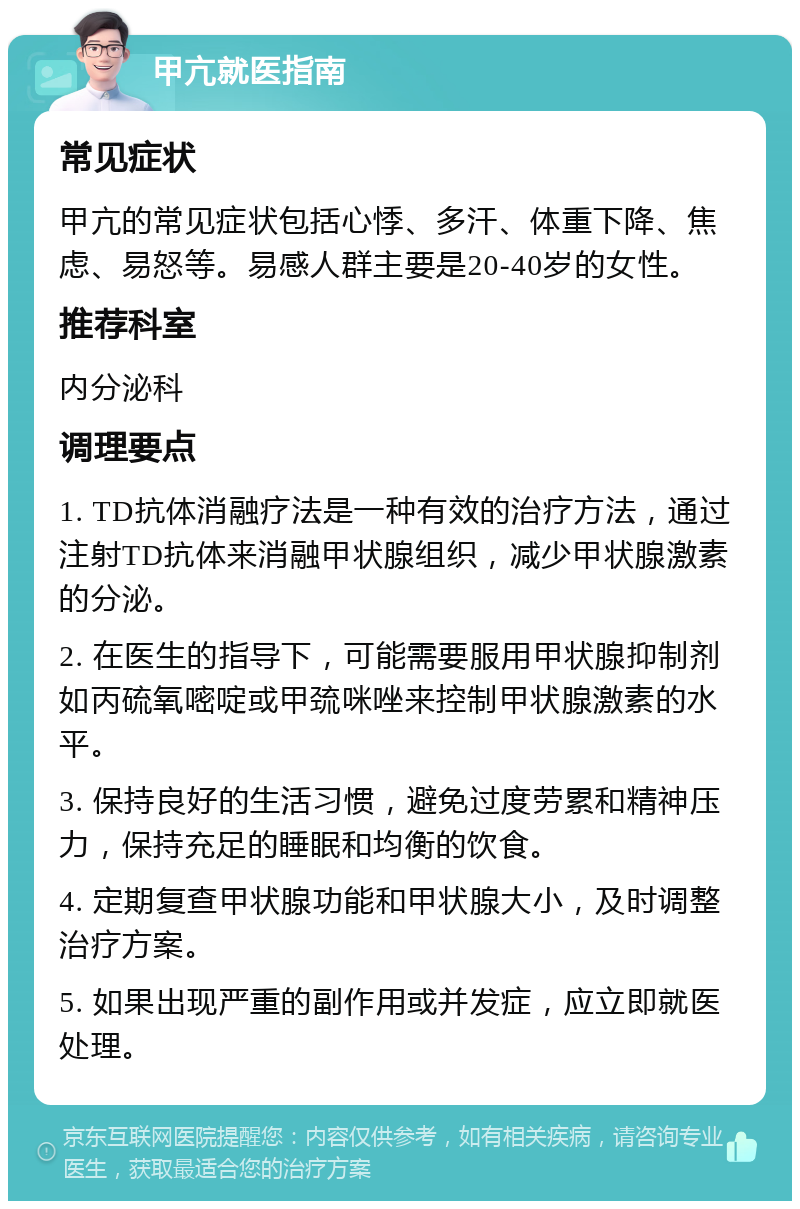 甲亢就医指南 常见症状 甲亢的常见症状包括心悸、多汗、体重下降、焦虑、易怒等。易感人群主要是20-40岁的女性。 推荐科室 内分泌科 调理要点 1. TD抗体消融疗法是一种有效的治疗方法，通过注射TD抗体来消融甲状腺组织，减少甲状腺激素的分泌。 2. 在医生的指导下，可能需要服用甲状腺抑制剂如丙硫氧嘧啶或甲巯咪唑来控制甲状腺激素的水平。 3. 保持良好的生活习惯，避免过度劳累和精神压力，保持充足的睡眠和均衡的饮食。 4. 定期复查甲状腺功能和甲状腺大小，及时调整治疗方案。 5. 如果出现严重的副作用或并发症，应立即就医处理。