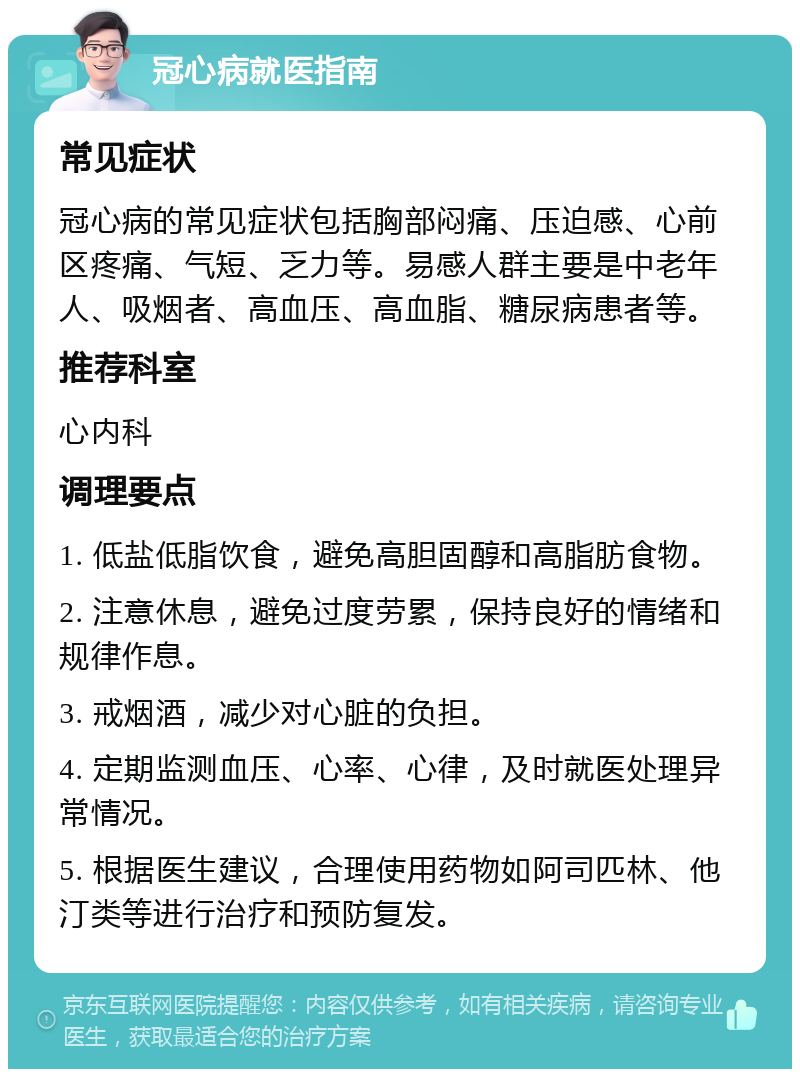 冠心病就医指南 常见症状 冠心病的常见症状包括胸部闷痛、压迫感、心前区疼痛、气短、乏力等。易感人群主要是中老年人、吸烟者、高血压、高血脂、糖尿病患者等。 推荐科室 心内科 调理要点 1. 低盐低脂饮食，避免高胆固醇和高脂肪食物。 2. 注意休息，避免过度劳累，保持良好的情绪和规律作息。 3. 戒烟酒，减少对心脏的负担。 4. 定期监测血压、心率、心律，及时就医处理异常情况。 5. 根据医生建议，合理使用药物如阿司匹林、他汀类等进行治疗和预防复发。