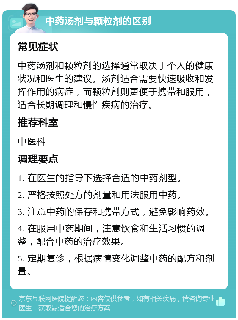 中药汤剂与颗粒剂的区别 常见症状 中药汤剂和颗粒剂的选择通常取决于个人的健康状况和医生的建议。汤剂适合需要快速吸收和发挥作用的病症，而颗粒剂则更便于携带和服用，适合长期调理和慢性疾病的治疗。 推荐科室 中医科 调理要点 1. 在医生的指导下选择合适的中药剂型。 2. 严格按照处方的剂量和用法服用中药。 3. 注意中药的保存和携带方式，避免影响药效。 4. 在服用中药期间，注意饮食和生活习惯的调整，配合中药的治疗效果。 5. 定期复诊，根据病情变化调整中药的配方和剂量。