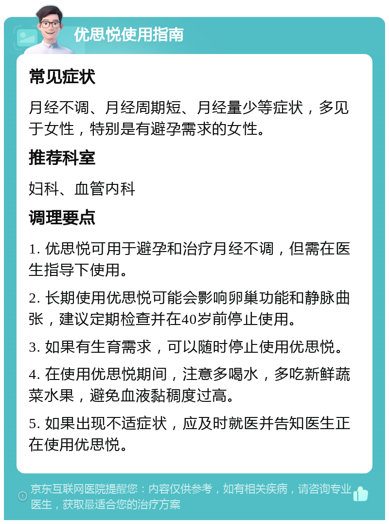 优思悦使用指南 常见症状 月经不调、月经周期短、月经量少等症状，多见于女性，特别是有避孕需求的女性。 推荐科室 妇科、血管内科 调理要点 1. 优思悦可用于避孕和治疗月经不调，但需在医生指导下使用。 2. 长期使用优思悦可能会影响卵巢功能和静脉曲张，建议定期检查并在40岁前停止使用。 3. 如果有生育需求，可以随时停止使用优思悦。 4. 在使用优思悦期间，注意多喝水，多吃新鲜蔬菜水果，避免血液黏稠度过高。 5. 如果出现不适症状，应及时就医并告知医生正在使用优思悦。