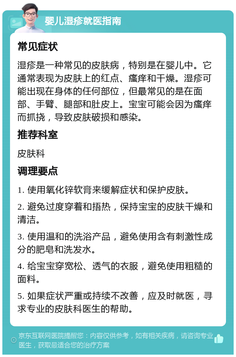 婴儿湿疹就医指南 常见症状 湿疹是一种常见的皮肤病，特别是在婴儿中。它通常表现为皮肤上的红点、瘙痒和干燥。湿疹可能出现在身体的任何部位，但最常见的是在面部、手臂、腿部和肚皮上。宝宝可能会因为瘙痒而抓挠，导致皮肤破损和感染。 推荐科室 皮肤科 调理要点 1. 使用氧化锌软膏来缓解症状和保护皮肤。 2. 避免过度穿着和捂热，保持宝宝的皮肤干燥和清洁。 3. 使用温和的洗浴产品，避免使用含有刺激性成分的肥皂和洗发水。 4. 给宝宝穿宽松、透气的衣服，避免使用粗糙的面料。 5. 如果症状严重或持续不改善，应及时就医，寻求专业的皮肤科医生的帮助。