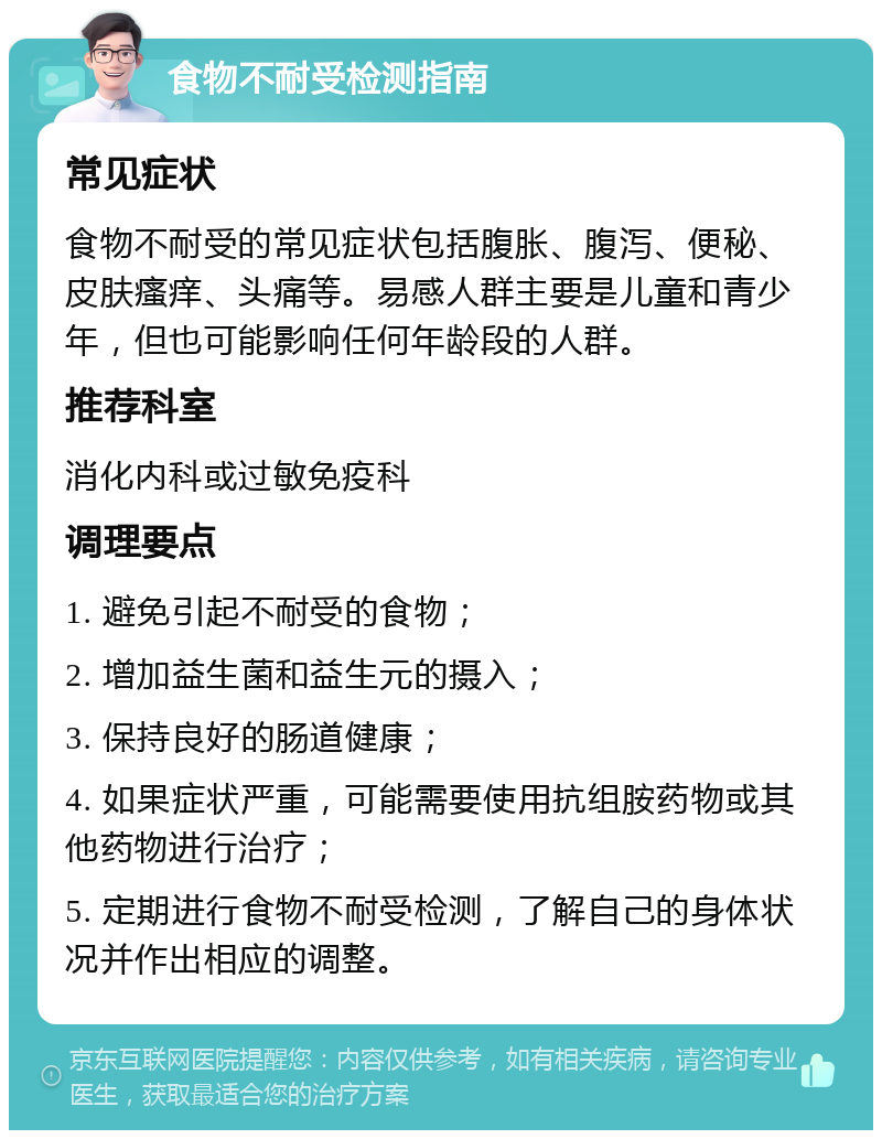 食物不耐受检测指南 常见症状 食物不耐受的常见症状包括腹胀、腹泻、便秘、皮肤瘙痒、头痛等。易感人群主要是儿童和青少年，但也可能影响任何年龄段的人群。 推荐科室 消化内科或过敏免疫科 调理要点 1. 避免引起不耐受的食物； 2. 增加益生菌和益生元的摄入； 3. 保持良好的肠道健康； 4. 如果症状严重，可能需要使用抗组胺药物或其他药物进行治疗； 5. 定期进行食物不耐受检测，了解自己的身体状况并作出相应的调整。