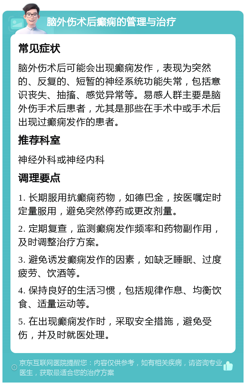 脑外伤术后癫痫的管理与治疗 常见症状 脑外伤术后可能会出现癫痫发作，表现为突然的、反复的、短暂的神经系统功能失常，包括意识丧失、抽搐、感觉异常等。易感人群主要是脑外伤手术后患者，尤其是那些在手术中或手术后出现过癫痫发作的患者。 推荐科室 神经外科或神经内科 调理要点 1. 长期服用抗癫痫药物，如德巴金，按医嘱定时定量服用，避免突然停药或更改剂量。 2. 定期复查，监测癫痫发作频率和药物副作用，及时调整治疗方案。 3. 避免诱发癫痫发作的因素，如缺乏睡眠、过度疲劳、饮酒等。 4. 保持良好的生活习惯，包括规律作息、均衡饮食、适量运动等。 5. 在出现癫痫发作时，采取安全措施，避免受伤，并及时就医处理。