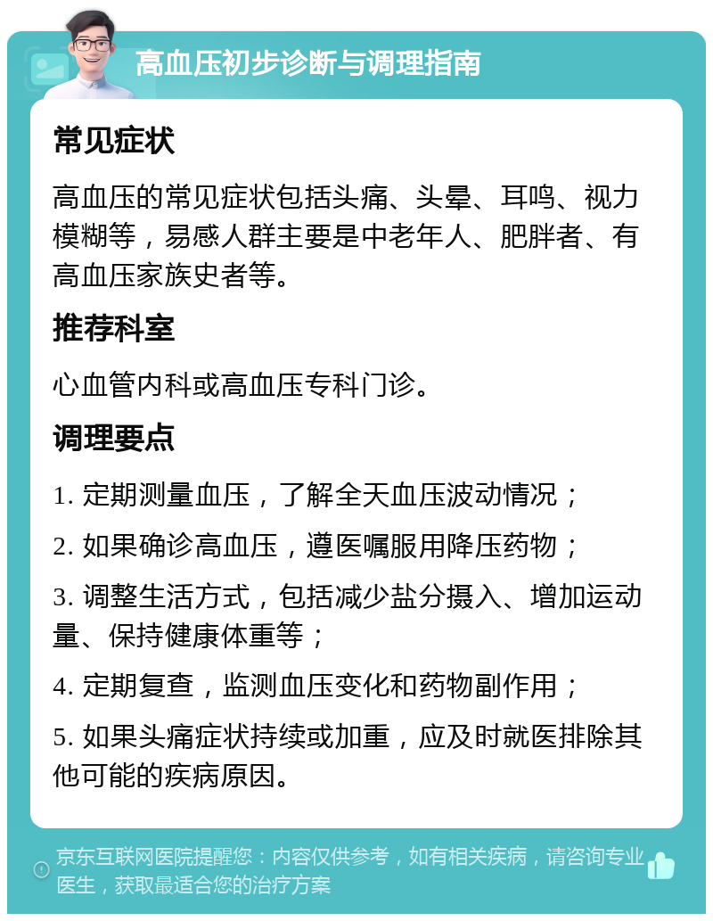 高血压初步诊断与调理指南 常见症状 高血压的常见症状包括头痛、头晕、耳鸣、视力模糊等，易感人群主要是中老年人、肥胖者、有高血压家族史者等。 推荐科室 心血管内科或高血压专科门诊。 调理要点 1. 定期测量血压，了解全天血压波动情况； 2. 如果确诊高血压，遵医嘱服用降压药物； 3. 调整生活方式，包括减少盐分摄入、增加运动量、保持健康体重等； 4. 定期复查，监测血压变化和药物副作用； 5. 如果头痛症状持续或加重，应及时就医排除其他可能的疾病原因。