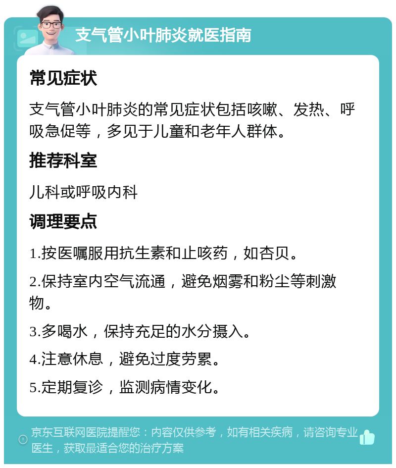 支气管小叶肺炎就医指南 常见症状 支气管小叶肺炎的常见症状包括咳嗽、发热、呼吸急促等，多见于儿童和老年人群体。 推荐科室 儿科或呼吸内科 调理要点 1.按医嘱服用抗生素和止咳药，如杏贝。 2.保持室内空气流通，避免烟雾和粉尘等刺激物。 3.多喝水，保持充足的水分摄入。 4.注意休息，避免过度劳累。 5.定期复诊，监测病情变化。