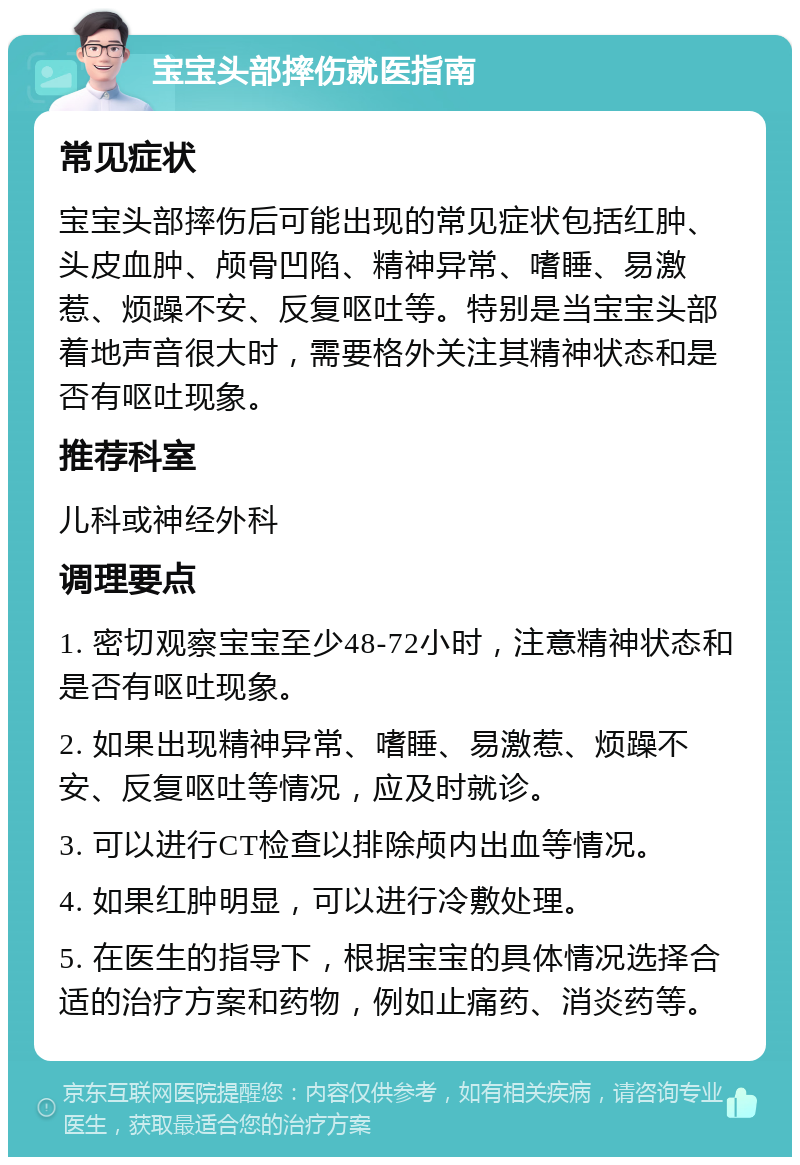 宝宝头部摔伤就医指南 常见症状 宝宝头部摔伤后可能出现的常见症状包括红肿、头皮血肿、颅骨凹陷、精神异常、嗜睡、易激惹、烦躁不安、反复呕吐等。特别是当宝宝头部着地声音很大时，需要格外关注其精神状态和是否有呕吐现象。 推荐科室 儿科或神经外科 调理要点 1. 密切观察宝宝至少48-72小时，注意精神状态和是否有呕吐现象。 2. 如果出现精神异常、嗜睡、易激惹、烦躁不安、反复呕吐等情况，应及时就诊。 3. 可以进行CT检查以排除颅内出血等情况。 4. 如果红肿明显，可以进行冷敷处理。 5. 在医生的指导下，根据宝宝的具体情况选择合适的治疗方案和药物，例如止痛药、消炎药等。