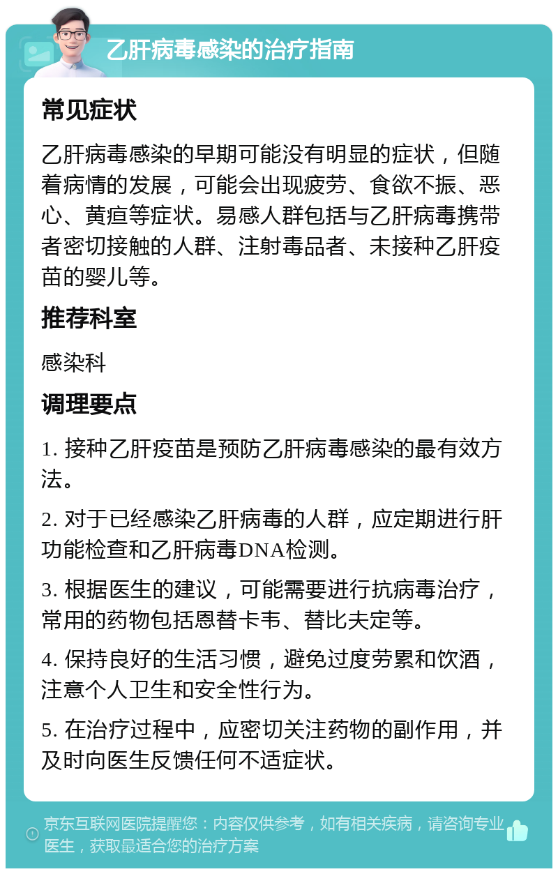 乙肝病毒感染的治疗指南 常见症状 乙肝病毒感染的早期可能没有明显的症状，但随着病情的发展，可能会出现疲劳、食欲不振、恶心、黄疸等症状。易感人群包括与乙肝病毒携带者密切接触的人群、注射毒品者、未接种乙肝疫苗的婴儿等。 推荐科室 感染科 调理要点 1. 接种乙肝疫苗是预防乙肝病毒感染的最有效方法。 2. 对于已经感染乙肝病毒的人群，应定期进行肝功能检查和乙肝病毒DNA检测。 3. 根据医生的建议，可能需要进行抗病毒治疗，常用的药物包括恩替卡韦、替比夫定等。 4. 保持良好的生活习惯，避免过度劳累和饮酒，注意个人卫生和安全性行为。 5. 在治疗过程中，应密切关注药物的副作用，并及时向医生反馈任何不适症状。