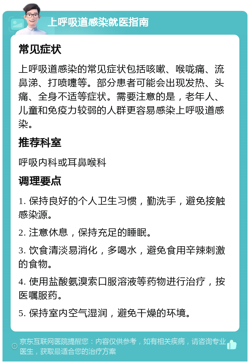 上呼吸道感染就医指南 常见症状 上呼吸道感染的常见症状包括咳嗽、喉咙痛、流鼻涕、打喷嚏等。部分患者可能会出现发热、头痛、全身不适等症状。需要注意的是，老年人、儿童和免疫力较弱的人群更容易感染上呼吸道感染。 推荐科室 呼吸内科或耳鼻喉科 调理要点 1. 保持良好的个人卫生习惯，勤洗手，避免接触感染源。 2. 注意休息，保持充足的睡眠。 3. 饮食清淡易消化，多喝水，避免食用辛辣刺激的食物。 4. 使用盐酸氨溴索口服溶液等药物进行治疗，按医嘱服药。 5. 保持室内空气湿润，避免干燥的环境。