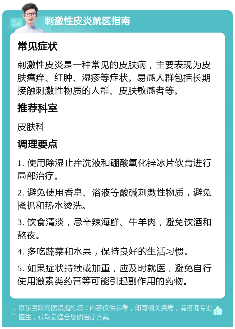 刺激性皮炎就医指南 常见症状 刺激性皮炎是一种常见的皮肤病，主要表现为皮肤瘙痒、红肿、湿疹等症状。易感人群包括长期接触刺激性物质的人群、皮肤敏感者等。 推荐科室 皮肤科 调理要点 1. 使用除湿止痒洗液和硼酸氧化锌冰片软膏进行局部治疗。 2. 避免使用香皂、浴液等酸碱刺激性物质，避免搔抓和热水烫洗。 3. 饮食清淡，忌辛辣海鲜、牛羊肉，避免饮酒和熬夜。 4. 多吃蔬菜和水果，保持良好的生活习惯。 5. 如果症状持续或加重，应及时就医，避免自行使用激素类药膏等可能引起副作用的药物。