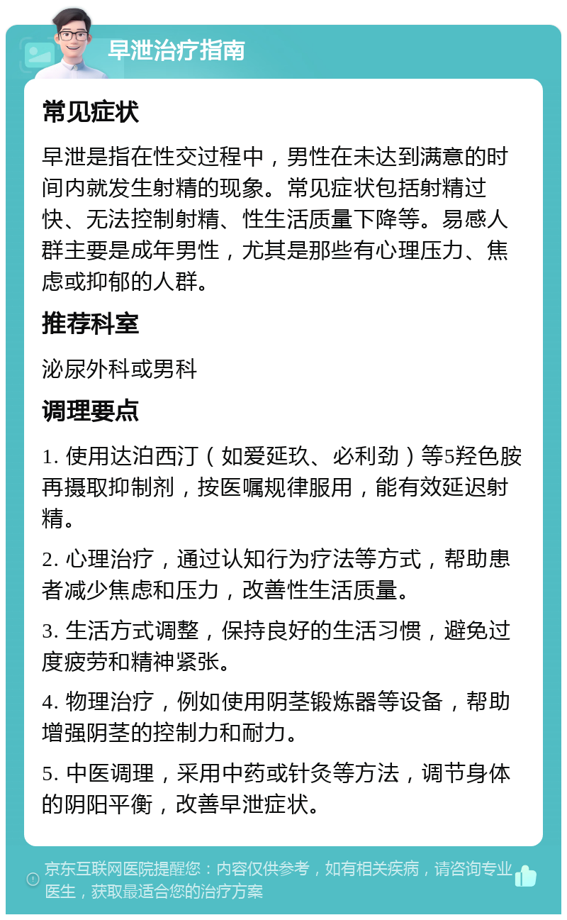 早泄治疗指南 常见症状 早泄是指在性交过程中，男性在未达到满意的时间内就发生射精的现象。常见症状包括射精过快、无法控制射精、性生活质量下降等。易感人群主要是成年男性，尤其是那些有心理压力、焦虑或抑郁的人群。 推荐科室 泌尿外科或男科 调理要点 1. 使用达泊西汀（如爱延玖、必利劲）等5羟色胺再摄取抑制剂，按医嘱规律服用，能有效延迟射精。 2. 心理治疗，通过认知行为疗法等方式，帮助患者减少焦虑和压力，改善性生活质量。 3. 生活方式调整，保持良好的生活习惯，避免过度疲劳和精神紧张。 4. 物理治疗，例如使用阴茎锻炼器等设备，帮助增强阴茎的控制力和耐力。 5. 中医调理，采用中药或针灸等方法，调节身体的阴阳平衡，改善早泄症状。