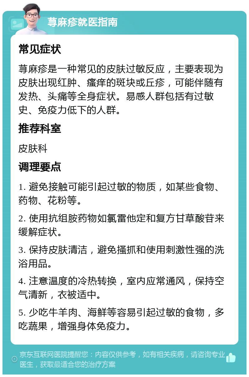 荨麻疹就医指南 常见症状 荨麻疹是一种常见的皮肤过敏反应，主要表现为皮肤出现红肿、瘙痒的斑块或丘疹，可能伴随有发热、头痛等全身症状。易感人群包括有过敏史、免疫力低下的人群。 推荐科室 皮肤科 调理要点 1. 避免接触可能引起过敏的物质，如某些食物、药物、花粉等。 2. 使用抗组胺药物如氯雷他定和复方甘草酸苷来缓解症状。 3. 保持皮肤清洁，避免搔抓和使用刺激性强的洗浴用品。 4. 注意温度的冷热转换，室内应常通风，保持空气清新，衣被适中。 5. 少吃牛羊肉、海鲜等容易引起过敏的食物，多吃蔬果，增强身体免疫力。