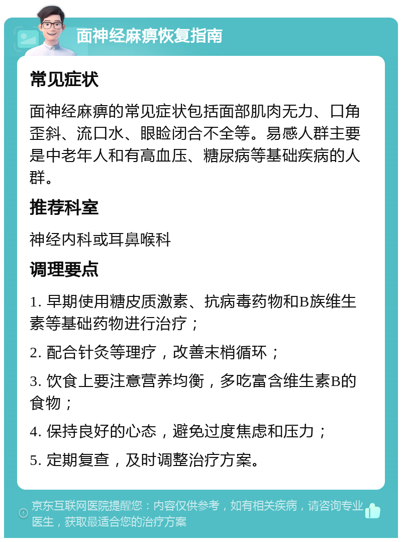 面神经麻痹恢复指南 常见症状 面神经麻痹的常见症状包括面部肌肉无力、口角歪斜、流口水、眼睑闭合不全等。易感人群主要是中老年人和有高血压、糖尿病等基础疾病的人群。 推荐科室 神经内科或耳鼻喉科 调理要点 1. 早期使用糖皮质激素、抗病毒药物和B族维生素等基础药物进行治疗； 2. 配合针灸等理疗，改善末梢循环； 3. 饮食上要注意营养均衡，多吃富含维生素B的食物； 4. 保持良好的心态，避免过度焦虑和压力； 5. 定期复查，及时调整治疗方案。