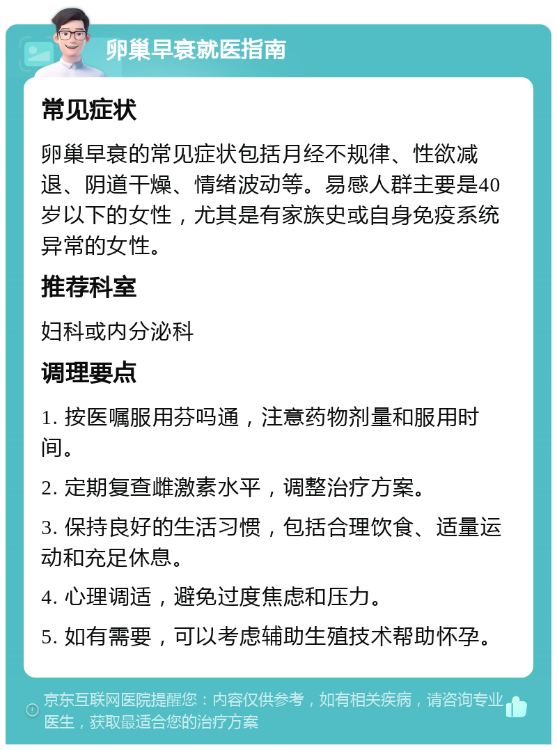 卵巢早衰就医指南 常见症状 卵巢早衰的常见症状包括月经不规律、性欲减退、阴道干燥、情绪波动等。易感人群主要是40岁以下的女性，尤其是有家族史或自身免疫系统异常的女性。 推荐科室 妇科或内分泌科 调理要点 1. 按医嘱服用芬吗通，注意药物剂量和服用时间。 2. 定期复查雌激素水平，调整治疗方案。 3. 保持良好的生活习惯，包括合理饮食、适量运动和充足休息。 4. 心理调适，避免过度焦虑和压力。 5. 如有需要，可以考虑辅助生殖技术帮助怀孕。