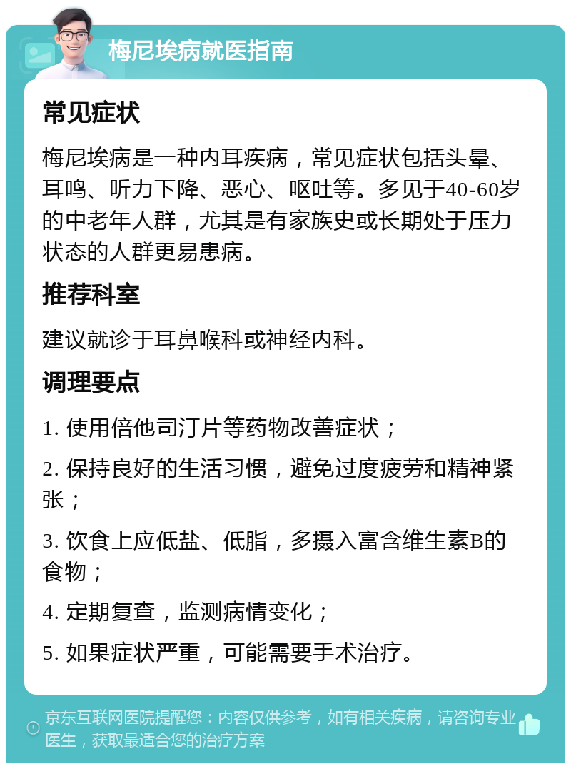 梅尼埃病就医指南 常见症状 梅尼埃病是一种内耳疾病，常见症状包括头晕、耳鸣、听力下降、恶心、呕吐等。多见于40-60岁的中老年人群，尤其是有家族史或长期处于压力状态的人群更易患病。 推荐科室 建议就诊于耳鼻喉科或神经内科。 调理要点 1. 使用倍他司汀片等药物改善症状； 2. 保持良好的生活习惯，避免过度疲劳和精神紧张； 3. 饮食上应低盐、低脂，多摄入富含维生素B的食物； 4. 定期复查，监测病情变化； 5. 如果症状严重，可能需要手术治疗。