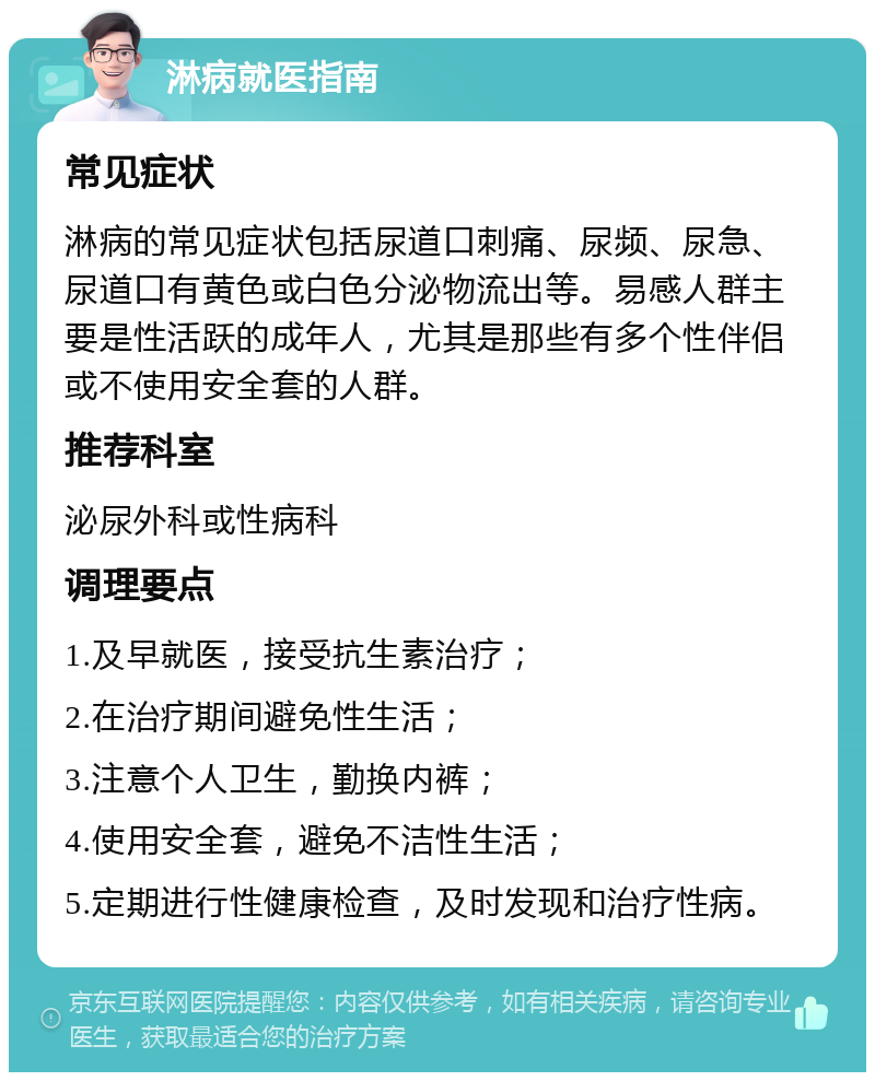 淋病就医指南 常见症状 淋病的常见症状包括尿道口刺痛、尿频、尿急、尿道口有黄色或白色分泌物流出等。易感人群主要是性活跃的成年人，尤其是那些有多个性伴侣或不使用安全套的人群。 推荐科室 泌尿外科或性病科 调理要点 1.及早就医，接受抗生素治疗； 2.在治疗期间避免性生活； 3.注意个人卫生，勤换内裤； 4.使用安全套，避免不洁性生活； 5.定期进行性健康检查，及时发现和治疗性病。